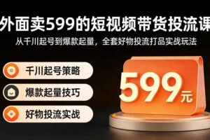 外面卖599的短视频带货投流课：从千川起号到爆款起量，全套好物投流打品实战玩法
